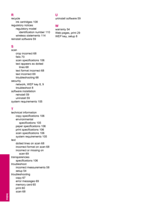 Page 120R
recycle
ink cartridges 108
regulatory notices
regulatory model
identification number 110
wireless statements 114
reinstall software 59
S
scan
crop incorrect 68
fails 70
scan specifications 106
text appears as dotted
lines 68
text format incorrect 68
text incorrect 69
troubleshooting 68
security
network, WEP key 8, 9
troubleshoot 8
software installation
reinstall 59
uninstall 59
system requirements 105
T
technical information
copy specifications 106
environmental
specifications 105
paper specifications...