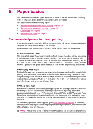 Page 175 Paper basics
You can load many different types and sizes of paper in the HP Photosmart, including
letter or A4 paper, photo paper, transparencies, and envelopes.
This section contains the following topics:
•“
Recommended papers for photo printing” on page 15
•“
Recommended papers for printing” on page 16
•“
Load media” on page 18
•“
Information on paper” on page 20
Recommended papers for photo printing
If you want the best print quality, HP recommends using HP papers that are specifically
designed for...