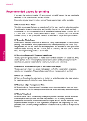 Page 18Recommended papers for printing
If you want the best print quality, HP recommends using HP papers that are specifically
designed for the type of project you are printing.
Depending on your country/region, some of these papers might not be available.
HP Advanced Photo Paper
This thick photo paper features an instant-dry finish for easy handling without smudging.
It resists water, smears, fingerprints, and humidity. Your prints have a look and feel
comparable to a store-processed photo. It is available in...