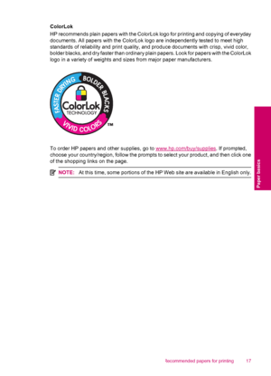Page 19ColorLok
HP recommends plain papers with the ColorLok logo for printing and copying of everyday
documents. All papers with the ColorLok logo are independently tested to meet high
standards of reliability and print quality, and produce documents with crisp, vivid color,
bolder blacks, and dry faster than ordinary plain papers. Look for papers with the ColorLok
logo in a variety of weights and sizes from major paper manufacturers.
To order HP papers and other supplies, go to www.hp.com/buy/supplies. If...