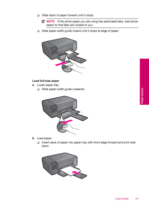 Page 21❑Slide stack of paper forward until it stops.
NOTE:If the photo paper you are using has perforated tabs, load photo
paper so that tabs are closest to you.
❑Slide paper-width guide inward until it stops at edge of paper.
Load full-size paper
a. Lower paper tray.
❑Slide paper-width guide outwards.
b. Load paper.
❑Insert stack of paper into paper tray with short edge forward and print side
down.
Load media 19
Paper basics
 