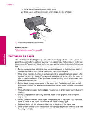 Page 22❑Slide stack of paper forward until it stops.
❑Slide paper-width guide inward until it stops at edge of paper.
2.View the animation for this topic.
Related topics
“
Information on paper” on page 20
Information on paper
The HP Photosmart is designed to work well with most paper types. Test a variety of
paper types before buying a large quantity. Find a paper type that works well and is easy
to purchase. HP papers are designed for the best quality results. In addition, follow these
tips:
•Do not use paper...