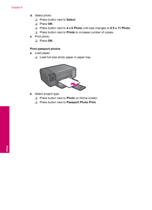 Page 28d. Select photo.
❑Press button next to Select.
❑Press OK.
❑Press button next to 4 x 6 Photo until size changes to 8.5 x 11 Photo.
❑Press button next to Prints to increase number of copies.
e. Print photo.
❑Press OK.
Print passport photos
a. Load paper.
❑Load full-size photo paper in paper tray.
b. Select project type.
❑Press button next to Photo on Home screen.
❑Press button next to Passport Photo Print.
Chapter 6
26 Print
Print
 