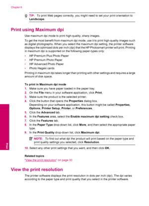 Page 32TIP:To print Web pages correctly, you might need to set your print orientation to
Landscape.
Print using Maximum dpi
Use maximum dpi mode to print high-quality, sharp images.
To get the most benefit from maximum dpi mode, use it to print high-quality images such
as digital photographs. When you select the maximum dpi setting, the printer software
displays the optimized dots per inch (dpi) that the HP Photosmart printer will print. Printing
in maximum dpi is supported on the following paper-types only:...