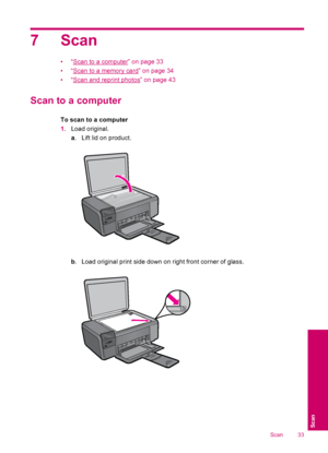 Page 357 Scan
•“Scan to a computer” on page 33
•“
Scan to a memory card” on page 34
•“
Scan and reprint photos” on page 43
Scan to a computer
To scan to a computer
1.Load original.
a. Lift lid on product.
b. Load original print side down on right front corner of glass.
Scan 33
Scan
 