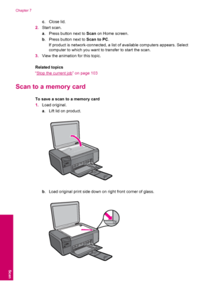 Page 36c.Close lid.
2.Start scan.
a. Press button next to Scan on Home screen.
b. Press button next to Scan to PC.
If product is network-connected, a list of available computers appears. Select
computer to which you want to transfer to start the scan.
3.View the animation for this topic.
Related topics
“
Stop the current job” on page 103
Scan to a memory card
To save a scan to a memory card
1.Load original.
a. Lift lid on product.
b. Load original print side down on right front corner of glass.
Chapter 7
34...