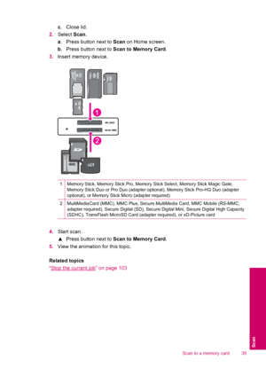 Page 37c.Close lid.
2.Select Scan.
a. Press button next to Scan on Home screen.
b. Press button next to Scan to Memory Card.
3.Insert memory device.
1Memory Stick, Memory Stick Pro, Memory Stick Select, Memory Stick Magic Gate,
Memory Stick Duo or Pro Duo (adapter optional), Memory Stick Pro-HG Duo (adapter
optional), or Memory Stick Micro (adapter required)
2MultiMediaCard (MMC), MMC Plus, Secure MultiMedia Card, MMC Mobile (RS-MMC;
adapter required), Secure Digital (SD), Secure Digital Mini, Secure Digital...
