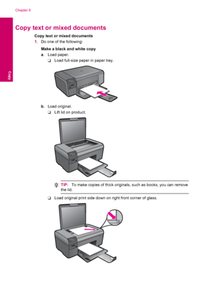 Page 40Copy text or mixed documents
Copy text or mixed documents
1.Do one of the following:
Make a black and white copy
a. Load paper.
❑Load full-size paper in paper tray.
b. Load original.
❑Lift lid on product.
TIP:To make copies of thick originals, such as books, you can remove
the lid.
❑Load original print side down on right front corner of glass.
Chapter 8
38 Copy
Copy
 