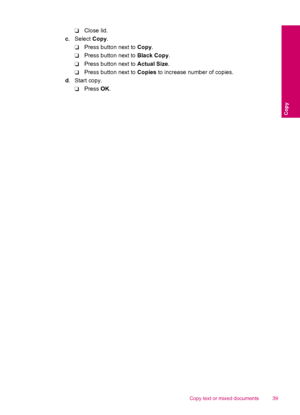 Page 41❑Close lid.
c. Select Copy.
❑Press button next to Copy.
❑Press button next to Black Copy.
❑Press button next to Actual Size.
❑Press button next to Copies to increase number of copies.
d.Start copy.
❑Press OK.
Copy text or mixed documents 39
Copy
 