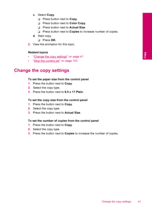 Page 43c. Select Copy.
❑Press button next to Copy.
❑Press button next to Color Copy.
❑Press button next to Actual Size.
❑Press button next to Copies to increase number of copies.
d.Start copy.
❑Press OK.
2.View the animation for this topic.
Related topics
•“
Change the copy settings” on page 41
•“
Stop the current job” on page 103
Change the copy settings
To set the paper size from the control panel
1.Press the button next to Copy.
2.Select the copy type.
3.Press the button next to 8.5 x 11 Plain.
To set the...