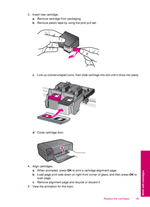 Page 513.Insert new cartridge.
a. Remove cartridge from packaging.
b. Remove plastic tape by using the pink pull tab.
c. Line up colored shaped icons, then slide cartridge into slot until it clicks into place.
d. Close cartridge door.
4.Align cartridges.
a. When prompted, press OK to print a cartridge alignment page.
b. Load page print side down on right front corner of glass, and then press OK to
scan page.
c. Remove alignment page and recycle or discard it.
5.View the animation for this topic.
Replace the...