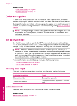 Page 52Related topics
•“
Order ink supplies” on page 50
•“
Ink-backup mode” on page 50
Order ink supplies
To learn which HP supplies work with your product, order supplies online, or create a
printable shopping list, open HP Solution Center, and select the online shopping feature.
Cartridge information and links to online shopping also appear on ink alert messages. In
addition, you can find cartridge information and order online by visiting 
www.hp.com/buy/
supplies.
NOTE:Ordering cartridges online is not...