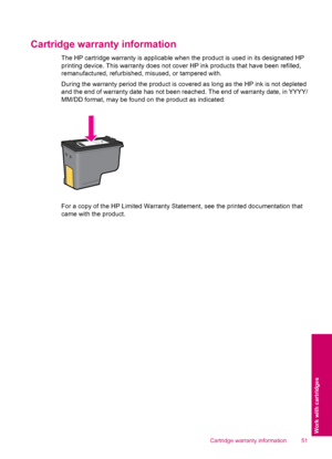 Page 53Cartridge warranty information
The HP cartridge warranty is applicable when the product is used in its designated HP
printing device. This warranty does not cover HP ink products that have been refilled,
remanufactured, refurbished, misused, or tampered with.
During the warranty period the product is covered as long as the HP ink is not depleted
and the end of warranty date has not been reached. The end of warranty date, in YYYY/
MM/DD format, may be found on the product as indicated:
For a copy of the...