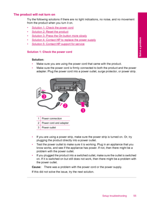 Page 57The product will not turn on
Try the following solutions if there are no light indications, no noise, and no movement
from the product when you turn it on.
•
Solution 1: Check the power cord
•
Solution 2: Reset the product
•
Solution 3: Press the On button more slowly
•
Solution 4: Contact HP to replace the power supply
•
Solution 5: Contact HP support for service
Solution 1: Check the power cord
Solution:
•Make sure you are using the power cord that came with the product.
•Make sure the power cord is...