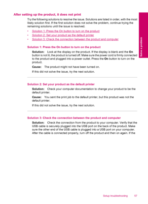 Page 59After setting up the product, it does not print
Try the following solutions to resolve the issue. Solutions are listed in order, with the most
likely solution first. If the first solution does not solve the problem, continue trying the
remaining solutions until the issue is resolved.
•
Solution 1: Press the On button to turn on the product
•
Solution 2: Set your product as the default printer
•
Solution 3: Check the connection between the product and computer
Solution 1: Press the On button to turn on...