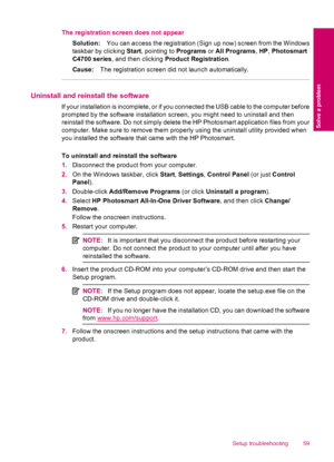 Page 61The registration screen does not appear
Solution:You can access the registration (Sign up now) screen from the Windows
taskbar by clicking Start, pointing to Programs or All Programs, HP, Photosmart
C4700 series, and then clicking Product Registration.
Cause:The registration screen did not launch automatically.
Uninstall and reinstall the software
If your installation is incomplete, or if you connected the USB cable to the computer before
prompted by the software installation screen, you might need to...