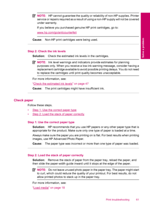 Page 63NOTE:HP cannot guarantee the quality or reliability of non-HP supplies. Printer
service or repairs required as a result of using a non-HP supply will not be covered
under warranty.
If you believe you purchased genuine HP print cartridges, go to:
www.hp.com/go/anticounterfeit
Cause:Non-HP print cartridges were being used.
Step 2: Check the ink levels
Solution:Check the estimated ink levels in the cartridges.
NOTE:Ink level warnings and indicators provide estimates for planning
purposes only. When you...