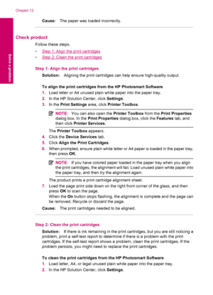 Page 64Cause:The paper was loaded incorrectly.
Check product
Follow these steps.
•
Step 1: Align the print cartridges
•
Step 2: Clean the print cartridges
Step 1: Align the print cartridges
Solution:Aligning the print cartridges can help ensure high-quality output.
To align the print cartridges from the HP Photosmart Software
1.Load letter or A4 unused plain white paper into the paper tray.
2.In the HP Solution Center, click Settings.
3.In the Print Settings area, click Printer Toolbox.
NOTE:You can also open...