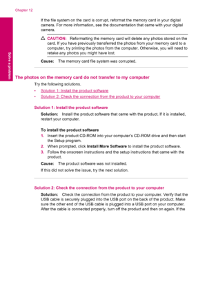 Page 68If the file system on the card is corrupt, reformat the memory card in your digital
camera. For more information, see the documentation that came with your digital
camera.
CAUTION:Reformatting the memory card will delete any photos stored on the
card. If you have previously transferred the photos from your memory card to a
computer, try printing the photos from the computer. Otherwise, you will need to
retake any photos you might have lost.
Cause:The memory card file system was corrupted.
The photos on...