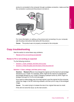 Page 69product is connected to the computer through a wireless connection, make sure that
the connection is active and the product is turned on.
For more information on setting up the product and connecting it to your computer,
see the setup instructions that came with the product.
Cause:The product was not properly connected to the computer.
Copy troubleshooting
Use this section to solve these copy problems:
•
Resize to Fit is not working as expected
Resize to Fit is not working as expected
Try the following...