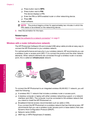 Page 8❑Press button next to WPS.
❑Press button next to PIN.
The device displays a PIN.
❑Enter the PIN on WPS-enabled router or other networking device.
❑Press OK.
b. Install software.
NOTE:The product begins a timer for approximately two minutes in which the
PIN needs to be entered on the networking device.
2.View the animation for this topic.
Related topics
“
Install the software for a network connection” on page 9
Wireless with a router (infrastructure network)
The HP Photosmart Software CD and included USB...