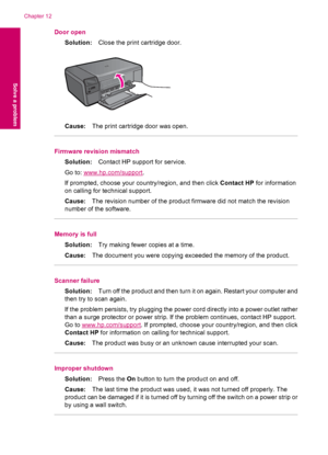 Page 72Door open
Solution:Close the print cartridge door.
Cause:The print cartridge door was open.
Firmware revision mismatch
Solution:Contact HP support for service.
Go to: 
www.hp.com/support.
If prompted, choose your country/region, and then click Contact HP for information
on calling for technical support.
Cause:The revision number of the product firmware did not match the revision
number of the software.
Memory is full
Solution:Try making fewer copies at a time.
Cause:The document you were copying exceeded...