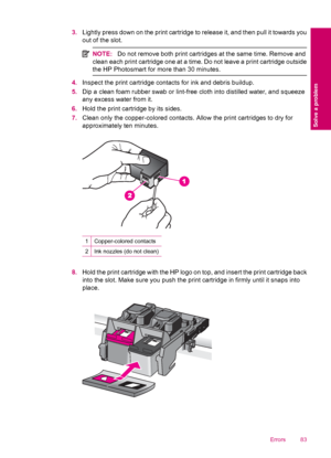 Page 853.Lightly press down on the print cartridge to release it, and then pull it towards you
out of the slot.
NOTE:Do not remove both print cartridges at the same time. Remove and
clean each print cartridge one at a time. Do not leave a print cartridge outside
the HP Photosmart for more than 30 minutes.
4.Inspect the print cartridge contacts for ink and debris buildup.
5.Dip a clean foam rubber swab or lint-free cloth into distilled water, and squeeze
any excess water from it.
6.Hold the print cartridge by...