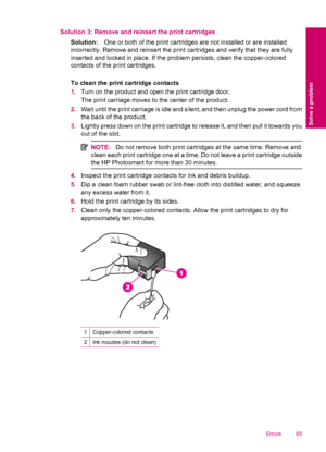 Page 87Solution 3: Remove and reinsert the print cartridges
Solution:One or both of the print cartridges are not installed or are installed
incorrectly. Remove and reinsert the print cartridges and verify that they are fully
inserted and locked in place. If the problem persists, clean the copper-colored
contacts of the print cartridges.
To clean the print cartridge contacts
1.Turn on the product and open the print cartridge door.
The print carriage moves to the center of the product.
2.Wait until the print...