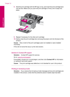 Page 888.Hold the print cartridge with the HP logo on top, and insert the print cartridge back
into the slot. Make sure you push the print cartridge in firmly until it snaps into
place.
9.Repeat if necessary for the other print cartridge.
10.Gently close the print cartridge door and plug the power cord into the back of the
product.
Cause:One or both of the print cartridges were not installed or were installed
incorrectly.
If this did not solve the issue, try the next solution.
Solution 4: Contact HP support...