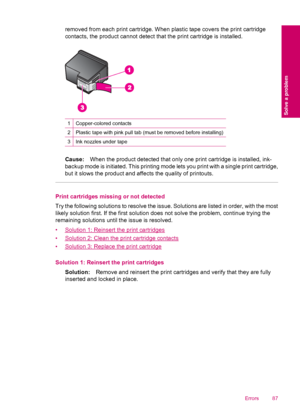 Page 89removed from each print cartridge. When plastic tape covers the print cartridge
contacts, the product cannot detect that the print cartridge is installed.
1Copper-colored contacts
2Plastic tape with pink pull tab (must be removed before installing)
3Ink nozzles under tape
Cause:When the product detected that only one print cartridge is installed, ink-
backup mode is initiated. This printing mode lets you print with a single print cartridge,
but it slows the product and affects the quality of printouts....