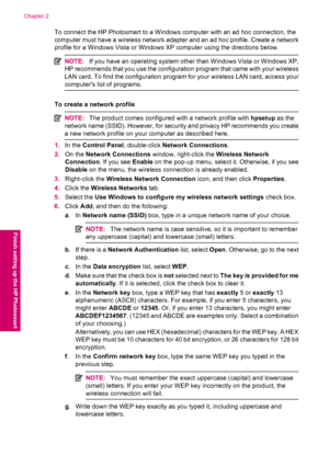 Page 10To connect the HP Photosmart to a Windows computer with an ad hoc connection, the
computer must have a wireless network adapter and an ad hoc profile. Create a network
profile for a Windows Vista or Windows XP computer using the directions below.
NOTE:If you have an operating system other than Windows Vista or Windows XP,
HP recommends that you use the configuration program that came with your wireless
LAN card. To find the configuration program for your wireless LAN card, access your
computers list of...