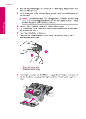 Page 922.Wait until the print carriage is idle and silent, and then unplug the power cord from
the back of the product.
3.Lightly press down on the print cartridge to release it, and then pull it towards you
out of the slot.
NOTE:Do not remove both print cartridges at the same time. Remove and
clean each print cartridge one at a time. Do not leave a print cartridge outside
the HP Photosmart for more than 30 minutes.
4.Inspect the print cartridge contacts for ink and debris buildup.
5.Dip a clean foam rubber...