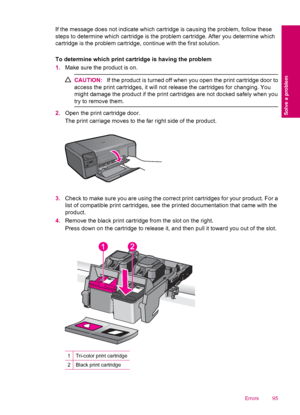 Page 97If the message does not indicate which cartridge is causing the problem, follow these
steps to determine which cartridge is the problem cartridge. After you determine which
cartridge is the problem cartridge, continue with the first solution.
To determine which print cartridge is having the problem
1.Make sure the product is on.
CAUTION:If the product is turned off when you open the print cartridge door to
access the print cartridges, it will not release the cartridges for changing. You
might damage the...