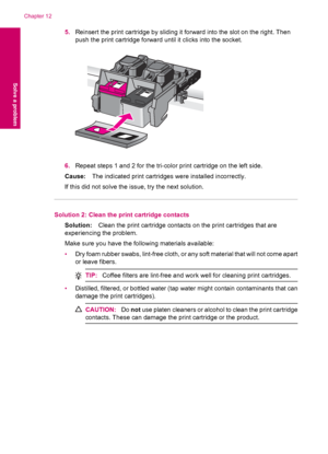 Page 1005.Reinsert the print cartridge by sliding it forward into the slot on the right. Then
push the print cartridge forward until it clicks into the socket.
6.Repeat steps 1 and 2 for the tri-color print cartridge on the left side.
Cause:The indicated print cartridges were installed incorrectly.
If this did not solve the issue, try the next solution.
Solution 2: Clean the print cartridge contacts
Solution:Clean the print cartridge contacts on the print cartridges that are
experiencing the problem.
Make sure...