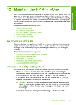 Page 102
12 Maintain the HP All-in-One
The HP All-in-One requires little maintenance. Sometimes you might want to clean the
glass and lid backing to remove surface dust and ensure that your copies and scans
remain clear. You will also need to replace ink cartridges, clean the printhead assembly,
or align the printer from time to time. This section provides instructions for keeping the
HP All-in-One in top working condition. Perform these simple maintenance procedures
as necessary.
This section contains the...