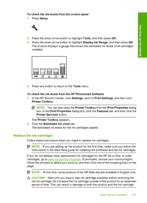 Page 104
To check the ink levels from the control panel
1.Press  Setup.
2.Press the down arrow button to highlight  Tools, and then press  OK.
3. Press the down arrow button to highlight  Display Ink Gauge, and then press OK.
The product displays a gauge that shows the estimated ink levels of all cartridges
installed.
4. Press any button to return to the  Tools menu.
To check the ink levels from the HP Photosmart Software
1. In the HP Solution Center, click  Settings, point to  Print Settings , and then click...