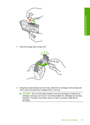 Page 106
5.Twist the orange cap to snap it off.
6.Using the colored shaped icons for help, slide the ink cartridge into the empty slot
until it clicks into place and is seated firmly in the slot.
CAUTION: Do not lift the latch handle on the print carriage to install the ink
cartridges. Doing so can resu lt in incorrectly seated ink cartridges and printing
problems. The latch must remain down in order to correctly install the ink
cartridges.
Work with ink cartridges 103
Maintain the HP All-in-One
 