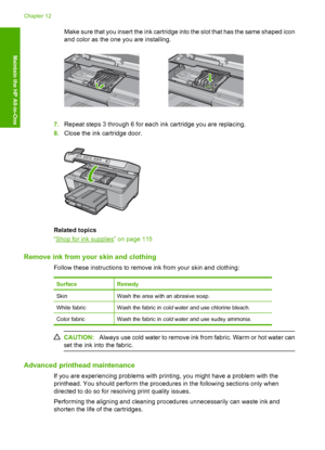 Page 107
Make sure that you insert the ink cartridge into the slot that has the same shaped icon
and color as the one you are installing.
7. Repeat steps 3 through 6 for each ink cartridge you are replacing.
8. Close the ink cartridge door.
Related topics
“
Shop for ink supplies” on page 115
Remove ink from your skin and clothing
Follow these instructions to remove ink from your skin and clothing:
SurfaceRemedy
SkinWash the area with an abrasive soap.
White fabricWash the fabric in  cold water and use chlorine...