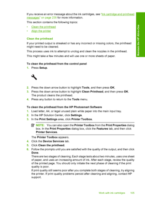 Page 108
If you receive an error message about the ink cartridges, see “Ink cartridge and printhead
messages” on page 235 for more information.
This section contains the following topics:
•
Clean the printhead
•
Align the printer
Clean the printhead
If your printed output is streaked or has any incorrect or missing colors, the printhead
might need to be cleaned.
This process uses ink to attempt to unclog and clean the nozzles in the printhead.
This might take a few minutes and will use one or more sheets of...