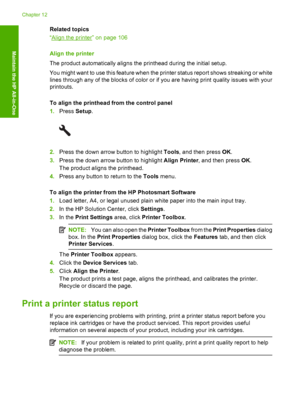 Page 109
Related topics
“
Align the printer” on page 106
Align the printer
The product automatically aligns the printhead during the initial setup.
You might want to use this feature when the pr inter status report shows streaking or white
lines through any of the blocks of color or if you are having print quality issues with your
printouts.
To align the printhead from the control panel
1. Press  Setup.
2.Press the down arrow button to highlight  Tools, and then press  OK.
3. Press the down arrow button to...