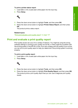 Page 110
To print a printer status report
1.Load letter or A4 unused plain white paper into the input tray.
2. Press  Setup.
3.Press the down arrow button to highlight  Tools, and then press  OK.
4. Press the down arrow button to highlight  Printer Status Report, and then press
OK .
The product prints a status report.
Related topics
“
Print and evaluate a print quality report” on page 107
Print and evaluate a print quality report
Print quality issues can occur for a variety of reasons. You might be using the...