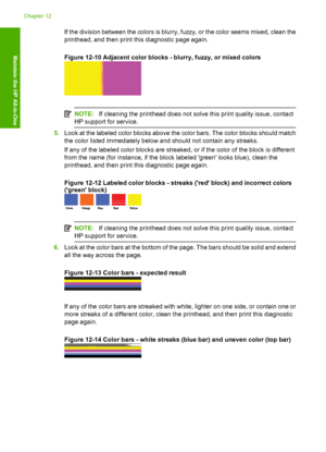 Page 113
If the division between the colors is blurry, fuzzy, or the color seems mixed, clean the
printhead, and then print this diagnostic page again.
Figure 12-10 Adjacent color blocks - blurry, fuzzy, or mixed colors
NOTE:If cleaning the printhead does not solve this print quality issue, contact
HP support for service.
5. Look at the labeled  color blocks above th e color bars. The color blocks should match
the color listed immediately below and should not contain any streaks.
If any of the labeled color bl...