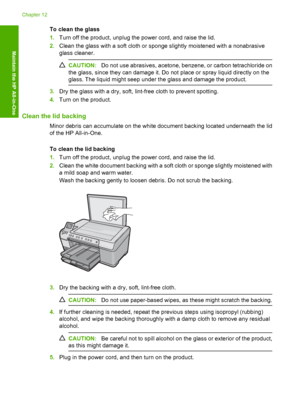 Page 115
To clean the glass
1.Turn off the product, unplug the power cord, and raise the lid.
2. Clean the glass with a soft cloth or sponge slightly moistened with a nonabrasive
glass cleaner.
CAUTION: Do not use abrasives, acetone, benzene, or carbon tetrachloride on
the glass, since they can damage it. Do not place or spray liquid directly on the
glass. The liquid might seep under the glass and damage the product.
3. Dry the glass with a dry, soft, lint-free cloth to prevent spotting.
4. Turn on the product....