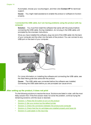 Page 123
If prompted, choose your country/region, and then click Contact HP for technical
support.
Cause: You might need assistance to enable the product or software to function
properly.
I connected the USB cable, but I am having problems using the product with my
computer
Solution: You must first install the software that came with the product before
connecting the USB cable. During installation, do not plug in the USB cable until
prompted by the onscreen instructions.
Once you have installed the software,...