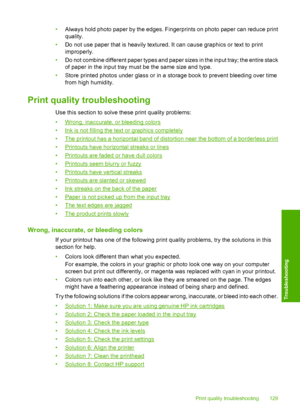 Page 132
•Always hold photo paper by the edges. Fingerprints on photo paper can reduce print
quality.
• Do not use paper that is heavily textured. It can cause graphics or text to print
improperly.
• Do not combine different paper types and paper sizes in the input tray; the entire stack
of paper in the input tray must be the same size and type.
• Store printed photos under glass or in a st orage book to prevent bleeding over time
from high humidity.
Print quality troubleshooting
Use this section to solve these...