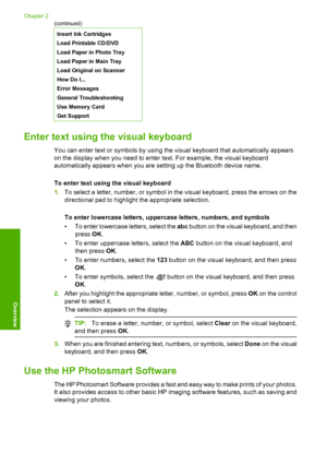 Page 17
Insert Ink Cartridges
Load Printable CD/DVD
Load Paper in Photo Tray
Load Paper in Main Tray
Load Original on Scanner
How Do I...
Error Messages
General Troubleshooting
Use Memory Card
Get Support
Enter text using the visual keyboard
You can enter text or symbols by using the visual keyboard that automatically appears
on the display when you need to enter text. For example, the visual keyboard
automatically appears when you are setting up the Bluetooth device name.
To enter text using the visual...