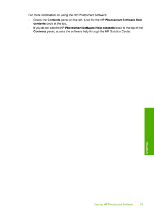 Page 18
For more information on using the HP Photosmart Software:
•Check the  Contents panel on the left. Look for the  HP Photosmart Software Help
contents  book at the top.
• If you do not see the  HP Photosmart Software Help contents  book at the top of the
Contents  panel, access the software help through the HP Solution Center.
Use the HP Photosmart Software 15
Overview
 