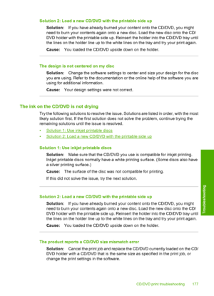 Page 180
Solution 2: Load a new CD/DVD with the printable side up
Solution: If you have already burned your content onto the CD/DVD, you might
need to burn your contents again onto a new disc. Load the new disc onto the CD/
DVD holder with the printable side up. Reinsert the holder into the CD/DVD tray until
the lines on the holder line up to the white lines on the tray and try your print again.
Cause: You loaded the CD/DVD upside down on the holder.
The design is not centered on my disc
Solution: Change the...