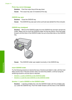 Page 187
Photo tray cannot disengageSolution: Push the output tray all the way down.
Cause: The output tray was not lowered all the way.
CD/DVD tray open
Solution: Close the CD/DVD tray.
Cause: The CD/DVD tray was open when a print job was started from the computer.
CD/DVD tray misaligned
Solution: Remove the CD/DVD holder from the CD/DVD tray and then reinsert the
holder. Make sure you push the CD/DVD holder into the tray evenly. Push the holder
forward until the lines on the CD/DVD holder line up to the white...