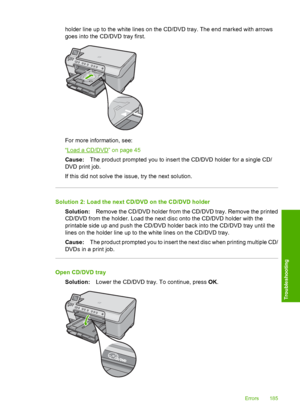 Page 188
holder line up to the white lines on the CD/DVD tray. The end marked with arrows
goes into the CD/DVD tray first.
For more information, see:
“
Load a CD/DVD” on page 45
Cause: The product prompted you to insert the CD/DVD holder for a single CD/
DVD print job.
If this did not solve the issue, try the next solution.
Solution 2: Load the next CD/DVD on the CD/DVD holder
Solution: Remove the CD/DVD holder from the CD/DVD tray. Remove the printed
CD/DVD from the holder. Load the next disc onto the CD/DVD...